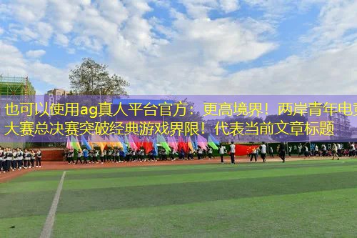 ag真人平台官方：更高境界！两岸青年电竞大赛总决赛突破经典游戏界限！